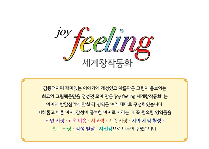 joy feeling 세계창작동화 - 감동적이며 재미있는 이야기에 개성있고 아름다운 그림이 돋보이는 최고의 그림책들만을 정성껏 모아 만든 세계창작동화. 아이의 발달심리에 맞춰 각 영역을 여러 테마로 구성. 자연 사랑, 고운 마음, 사고력, 가족 사랑, 자아 개념 형성, 친구 사랑, 감성 발달, 자신감으로 나누어 꾸며짐