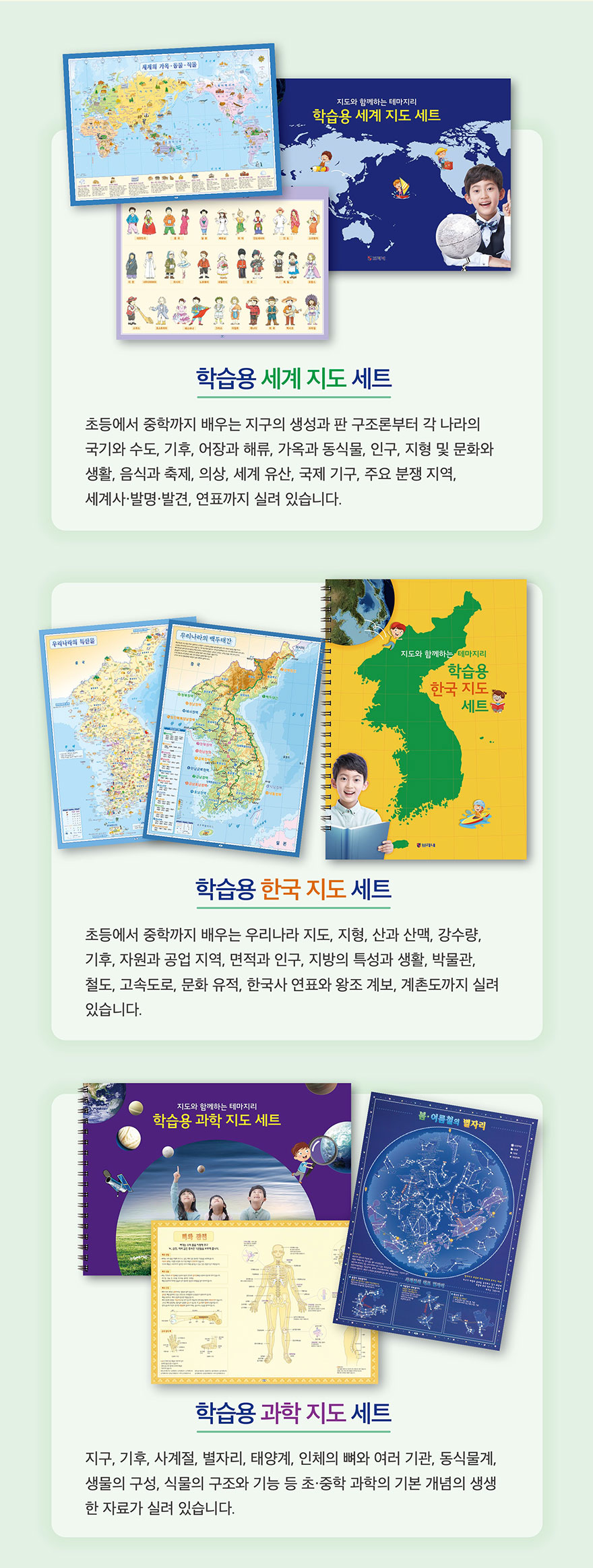학습용 세계 지도 세트 - 초등에서 중학까지 배우는 지구의 역사와 문명, 국가별 수도, 기후, 여행지, 무역, 기후와 동식물 등 다양한 정보. 학습용 한국 지도 세트 - 우리나라 지도, 지형, 산과 산맥, 강수량, 기후, 자원과 공업 지역 등. 학습용 과학 지도 세트 - 지구, 기후, 시계열, 별자리, 태양계, 인체 등 종합 과학 지도