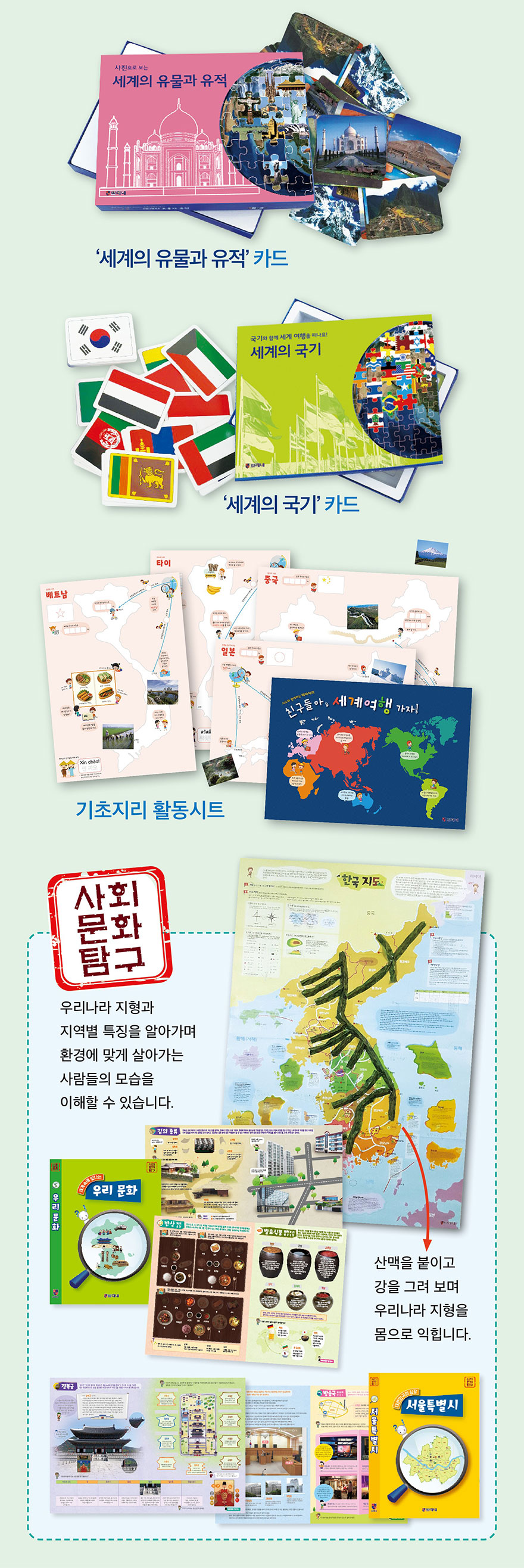 세계의 유물과 유적 카드 - 세계 각국의 유명한 유물과 유적을 카드로 학습. 세계의 국가 카드 - 193개국 국기와 정보. 기초지리 활동시트. 사회문화탐구 - 우리나라 지형과 지역별 특징을 알아가며 환경에 맞게 살아가는 사람들의 모습을 이해. 산책을 붙이고 강을 그려 보며 우리나라 지형을 몸으로 익힘